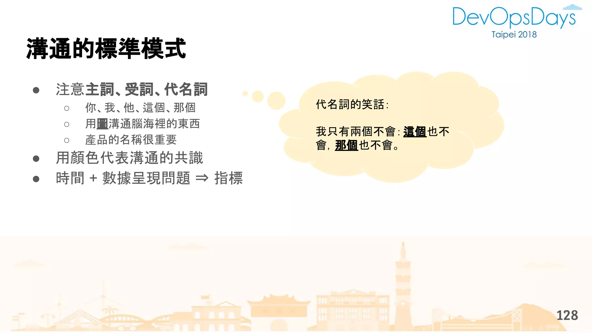 溝通的標準模式
● 注意主詞、受詞、代名詞
○ 你、我、他、這個、那個
○ 用圖溝通腦海裡的東西
○ 產品的名稱很重要
● 用顏色代表溝通的共識
● 時間 + 數據呈現問題 ⇒ 指標
128
代名詞的笑話：
我只有兩個不會：這個也不
會，那個也不會。
 