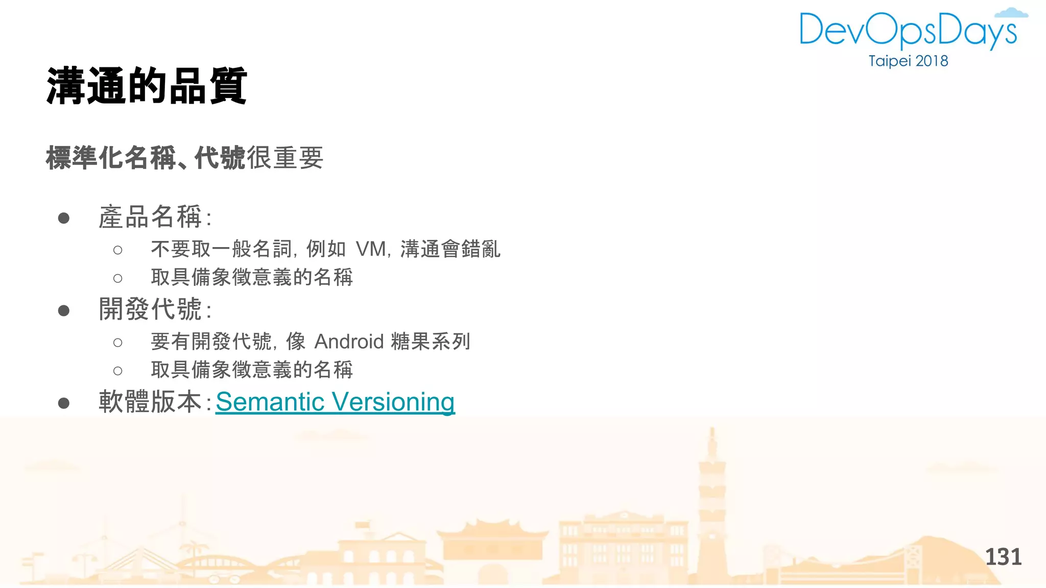 溝通的品質
標準化名稱、代號很重要
● 產品名稱：
○ 不要取一般名詞，例如 VM，溝通會錯亂
○ 取具備象徵意義的名稱
● 開發代號：
○ 要有開發代號，像 Android 糖果系列
○ 取具備象徵意義的名稱
● 軟體版本：Semantic Versioning
131
 