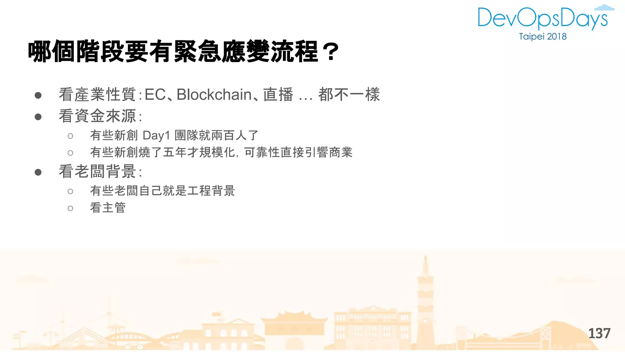 哪個階段要有緊急應變流程？
● 看產業性質：EC、Blockchain、直播 … 都不一樣
● 看資金來源：
○ 有些新創 Day1 團隊就兩百人了
○ 有些新創燒了五年才規模化，可靠性直接引響商業
● 看老闆背景：
○ 有些老闆自己就是工程背景
○ 看主管
137
 