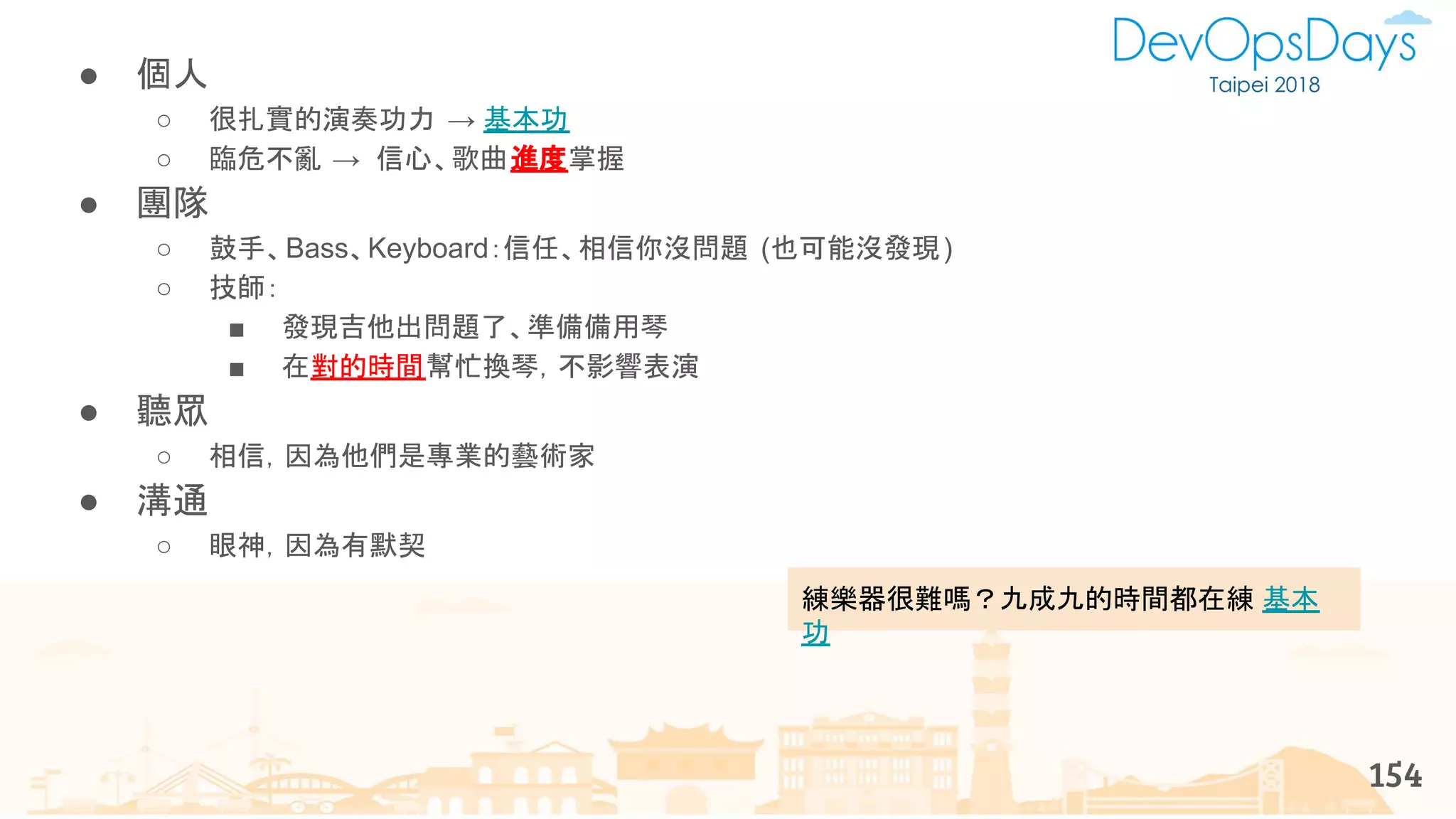 練樂器很難嗎？九成九的時間都在練 基本
功
● 個人
○ 很扎實的演奏功力 → 基本功
○ 臨危不亂 → 信心、歌曲進度掌握
● 團隊
○ 鼓手、Bass、Keyboard：信任、相信你沒問題 (也可能沒發現)
○ 技師：
■ 發現吉他出問題了、準備備用琴
■ 在對的時間幫忙換琴，不影響表演
● 聽眾
○ 相信，因為他們是專業的藝術家
● 溝通
○ 眼神，因為有默契
154
 