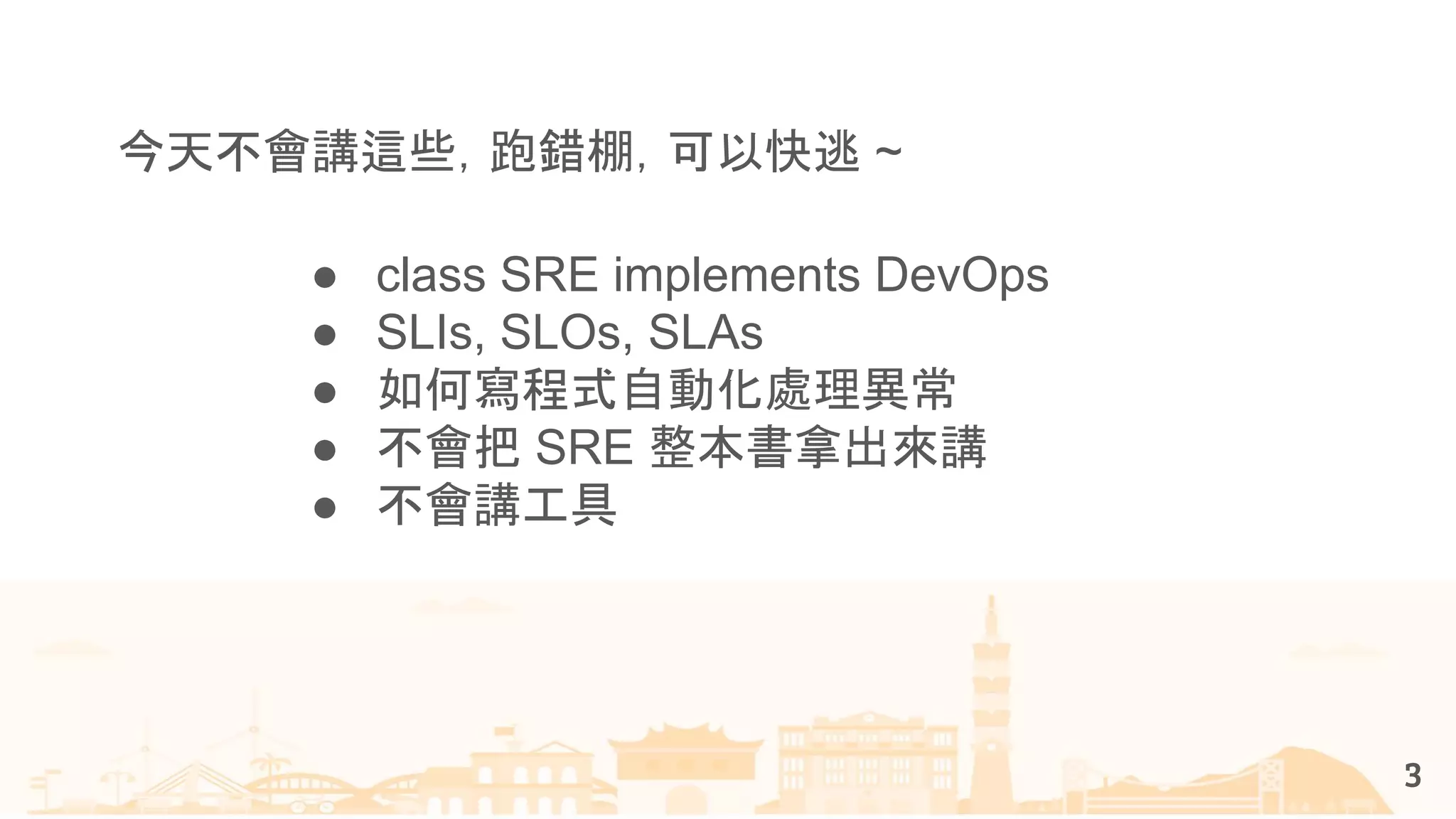 3
● class SRE implements DevOps
● SLIs, SLOs, SLAs
● 如何寫程式自動化處理異常
● 不會把 SRE 整本書拿出來講
● 不會講工具
今天不會講這些，跑錯棚，可以快逃 ~
 