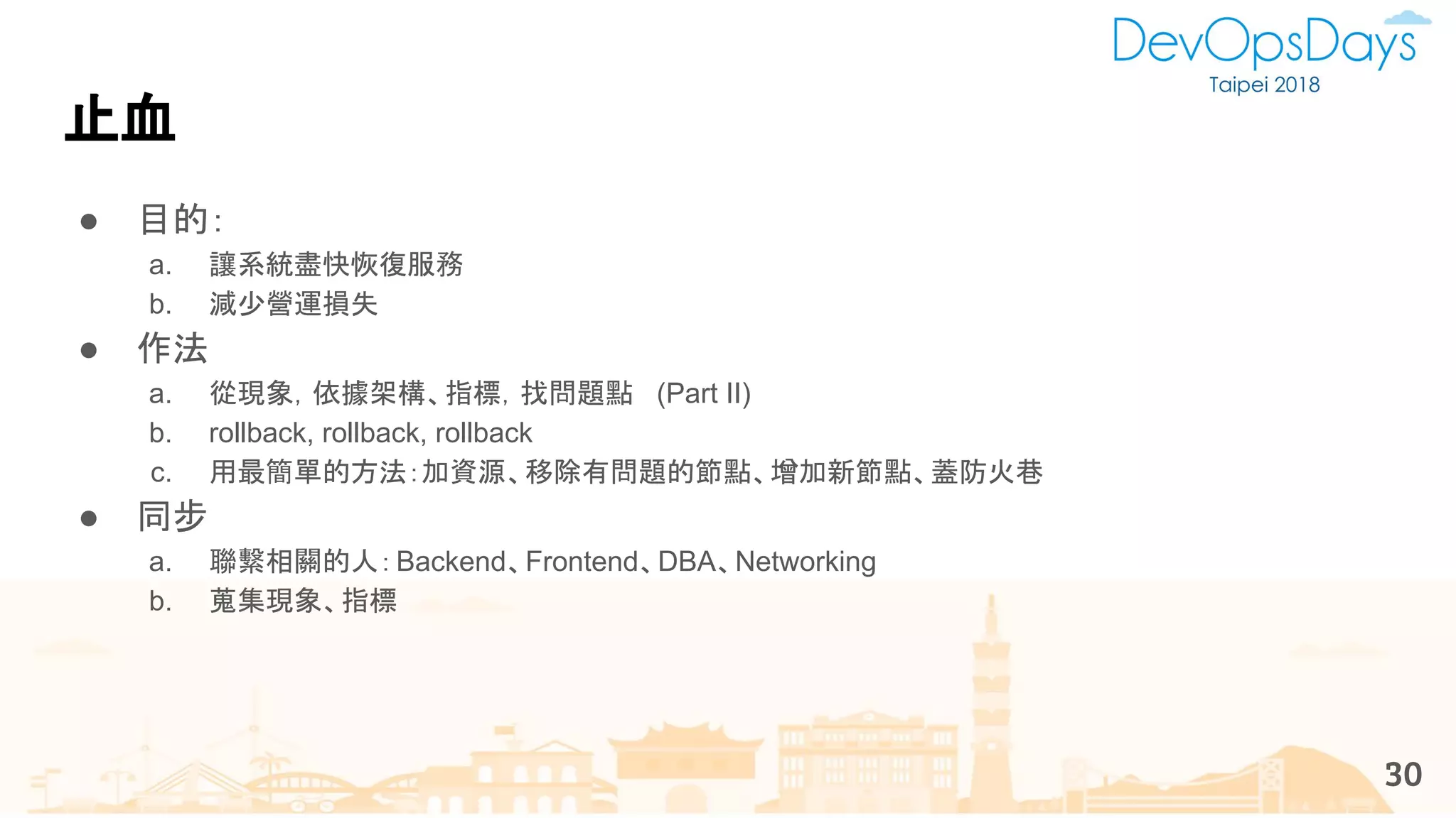 止血
● 目的：
a. 讓系統盡快恢復服務
b. 減少營運損失
● 作法
a. 從現象，依據架構、指標，找問題點 (Part II)
b. rollback, rollback, rollback
c. 用最簡單的方法：加資源、移除有問題的節點、增加新節點、蓋防火巷
● 同步
a. 聯繫相關的人：Backend、Frontend、DBA、Networking
b. 蒐集現象、指標
30
 