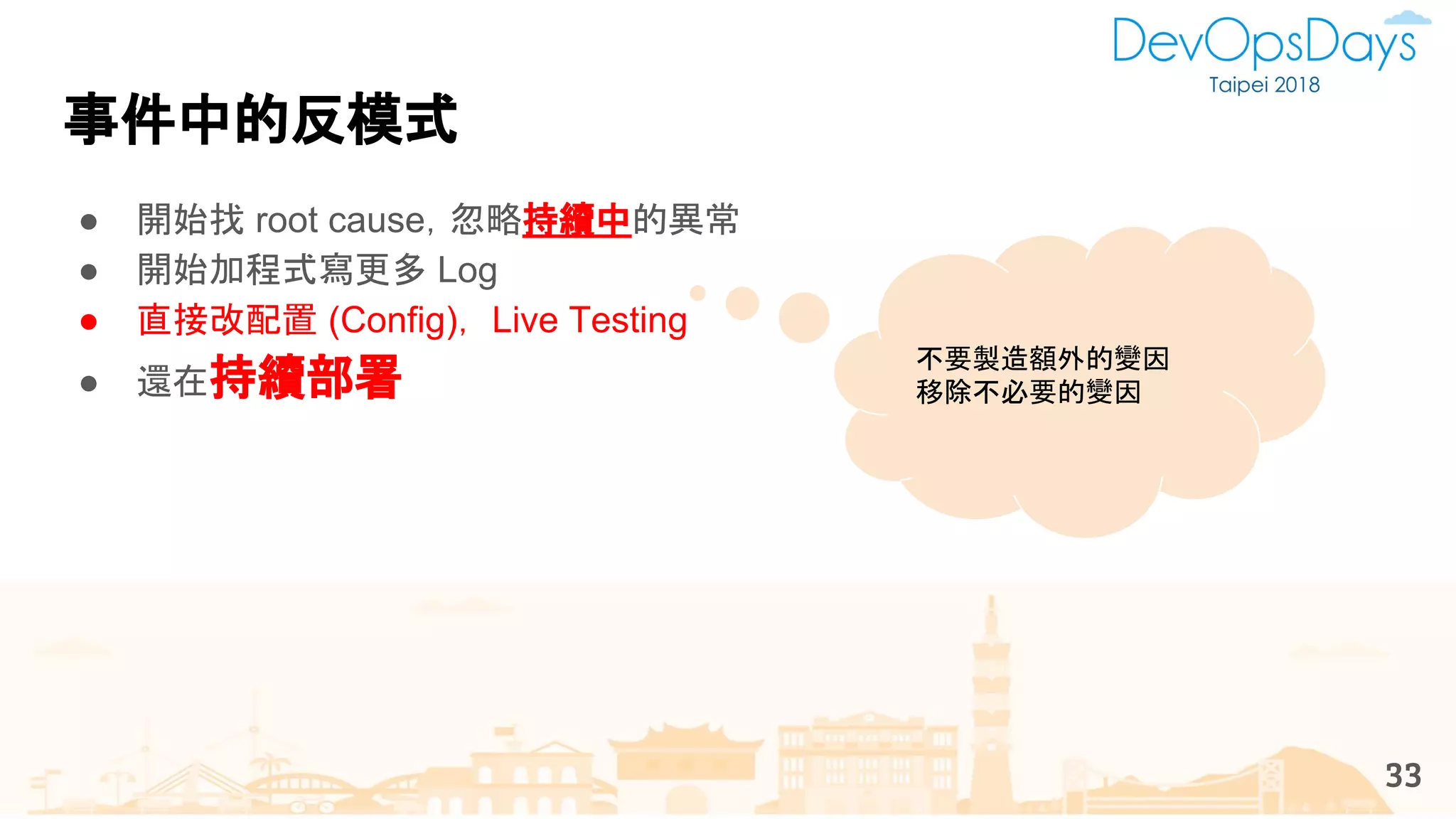 事件中的反模式
33
● 開始找 root cause，忽略持續中的異常
● 開始加程式寫更多 Log
● 直接改配置 (Config)， Live Testing
● 還在持續部署
不要製造額外的變因
移除不必要的變因
 