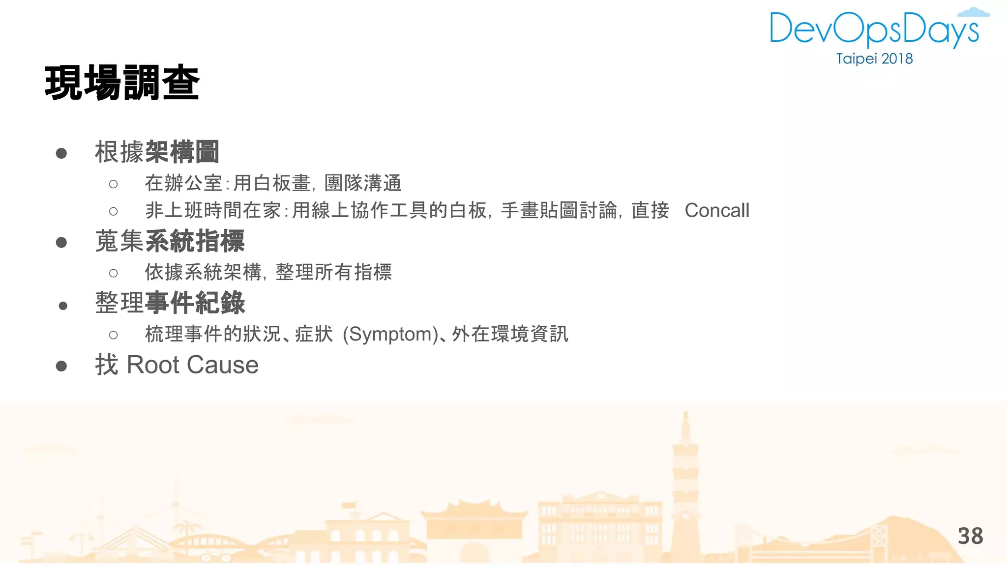 ● 根據架構圖
○ 在辦公室：用白板畫，團隊溝通
○ 非上班時間在家：用線上協作工具的白板，手畫貼圖討論，直接 Concall
● 蒐集系統指標
○ 依據系統架構，整理所有指標
● 整理事件紀錄
○ 梳理事件的狀況、症狀 (Symptom)、外在環境資訊
● 找 Root Cause
現場調查
38
 