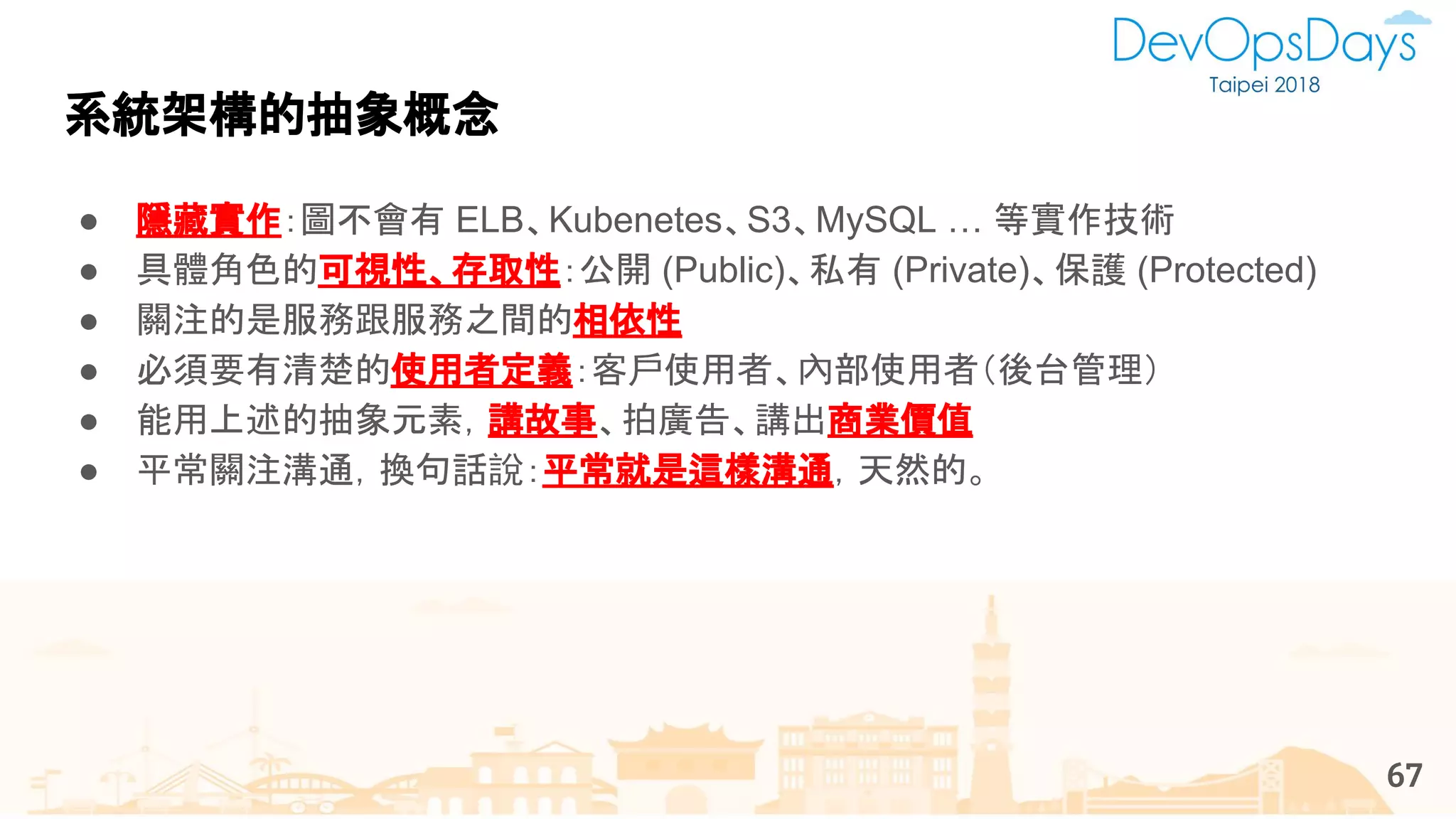 系統架構的抽象概念
67
● 隱藏實作：圖不會有 ELB、Kubenetes、S3、MySQL … 等實作技術
● 具體角色的可視性、存取性：公開 (Public)、私有 (Private)、保護 (Protected)
● 關注的是服務跟服務之間的相依性
● 必須要有清楚的使用者定義：客戶使用者、內部使用者（後台管理）
● 能用上述的抽象元素，講故事、拍廣告、講出商業價值
● 平常關注溝通，換句話說：平常就是這樣溝通，天然的。
 