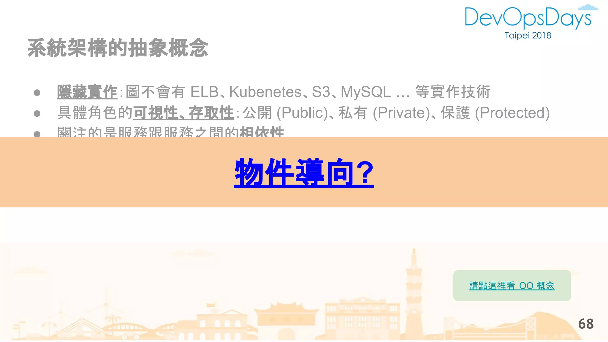 系統架構的抽象概念
68
● 隱藏實作：圖不會有 ELB、Kubenetes、S3、MySQL … 等實作技術
● 具體角色的可視性、存取性：公開 (Public)、私有 (Private)、保護 (Protected)
● 關注的是服務跟服務之間的相依性
● 必須要有清楚的角色定義：客戶使用者、內部使用者（後台管理）
● 能用上述的抽象元素，講故事、拍廣告、講出商業價值
● 平常關注溝通，換句話說：平常就是這樣溝通，天然的。
物件導向?
請點這裡看 OO 概念
 