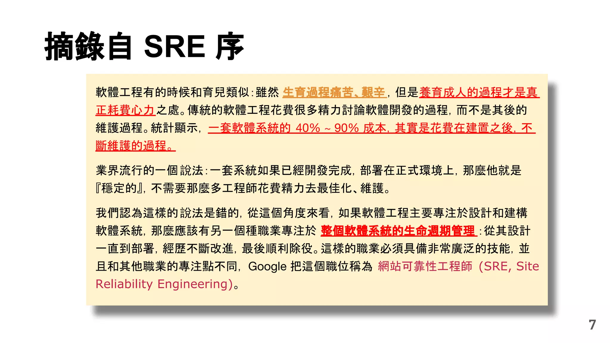 軟體工程有的時候和育兒類似：雖然 生育過程痛苦、艱辛 ，但是養育成人的過程才是真
正耗費心力之處。傳統的軟體工程花費很多精力討論軟體開發的過程，而不是其後的
維護過程。統計顯示， 一套軟體系統的 40% ~ 90% 成本，其實是花費在建置之後，不
斷維護的過程。
業界流行的一個說法：一套系統如果已經開發完成，部署在正式環境上，那麼他就是
『穩定的』，不需要那麼多工程師花費精力去最佳化、維護。
我們認為這樣的說法是錯的，從這個角度來看，如果軟體工程主要專注於設計和建構
軟體系統，那麼應該有另一個種職業專注於 整個軟體系統的生命週期管理 ：從其設計
一直到部署，經歷不斷改進，最後順利除役。這樣的職業必須具備非常廣泛的技能，並
且和其他職業的專注點不同， Google 把這個職位稱為 網站可靠性工程師 (SRE, Site
Reliability Engineering)。
7
摘錄自 SRE 序
 