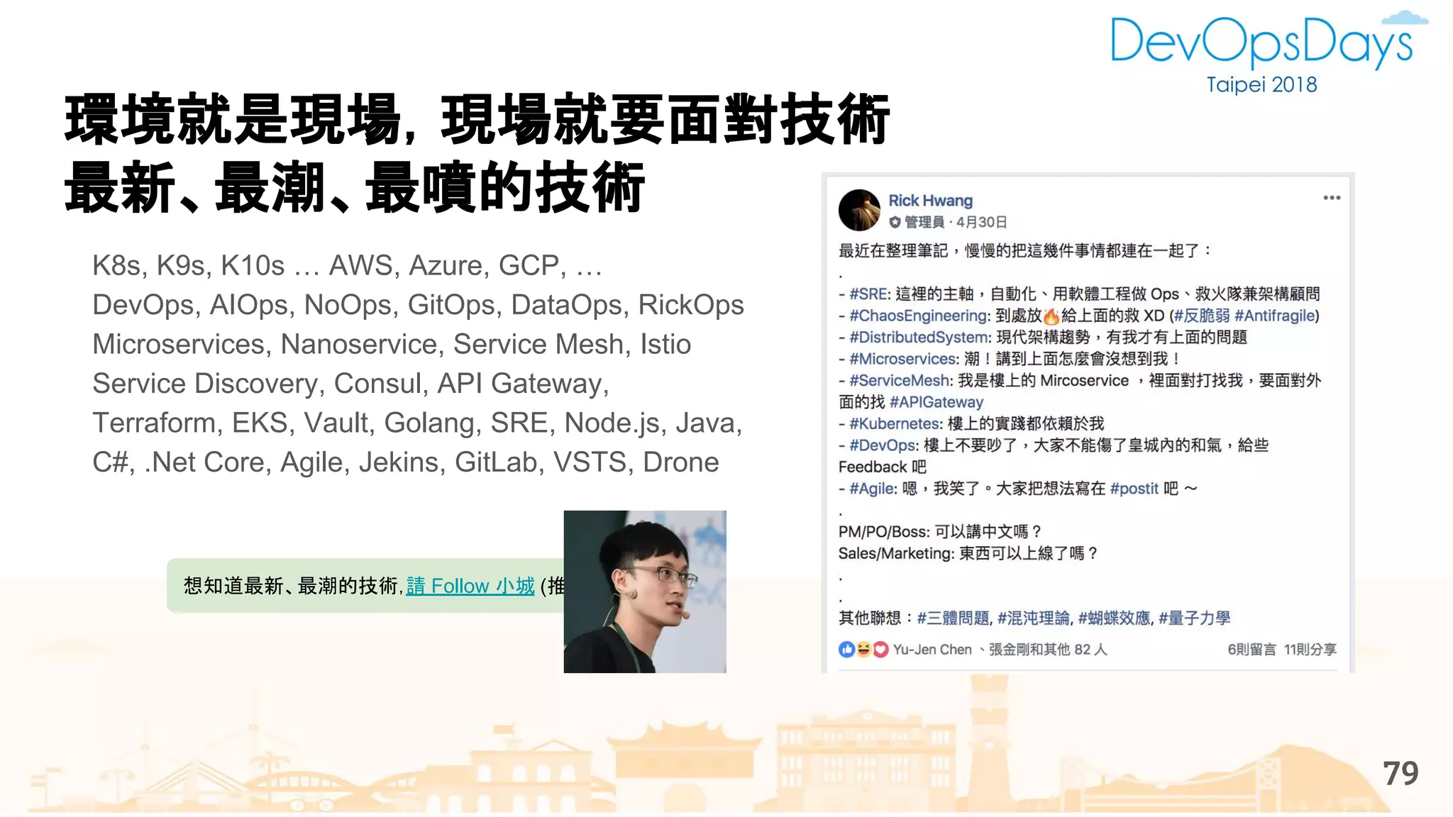 環境就是現場，現場就要面對技術
最新、最潮、最噴的技術
K8s, K9s, K10s … AWS, Azure, GCP, …
DevOps, AIOps, NoOps, GitOps, DataOps, RickOps
Microservices, Nanoservice, Service Mesh, Istio
Service Discovery, Consul, API Gateway,
Terraform, EKS, Vault, Golang, SRE, Node.js, Java,
C#, .Net Core, Agile, Jekins, GitLab, VSTS, Drone
想知道最新、最潮的技術，請 Follow 小城 (推坑)
79
 