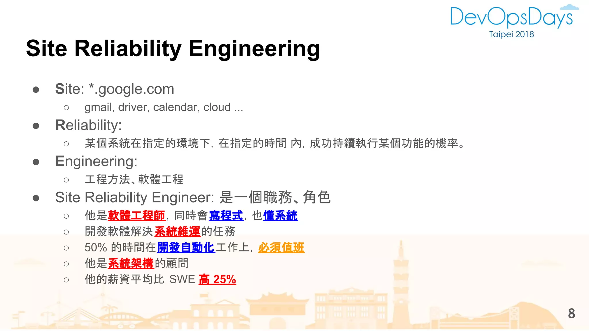 ● Site: *.google.com
○ gmail, driver, calendar, cloud ...
● Reliability:
○ 某個系統在指定的環境下，在指定的時間 內，成功持續執行某個功能的機率。
● Engineering:
○ 工程方法、軟體工程
● Site Reliability Engineer: 是一個職務、角色
○ 他是軟體工程師，同時會寫程式，也懂系統
○ 開發軟體解決系統維運的任務
○ 50% 的時間在開發自動化工作上，必須值班
○ 他是系統架構的顧問
○ 他的薪資平均比 SWE 高 25%
Site Reliability Engineering
8
 