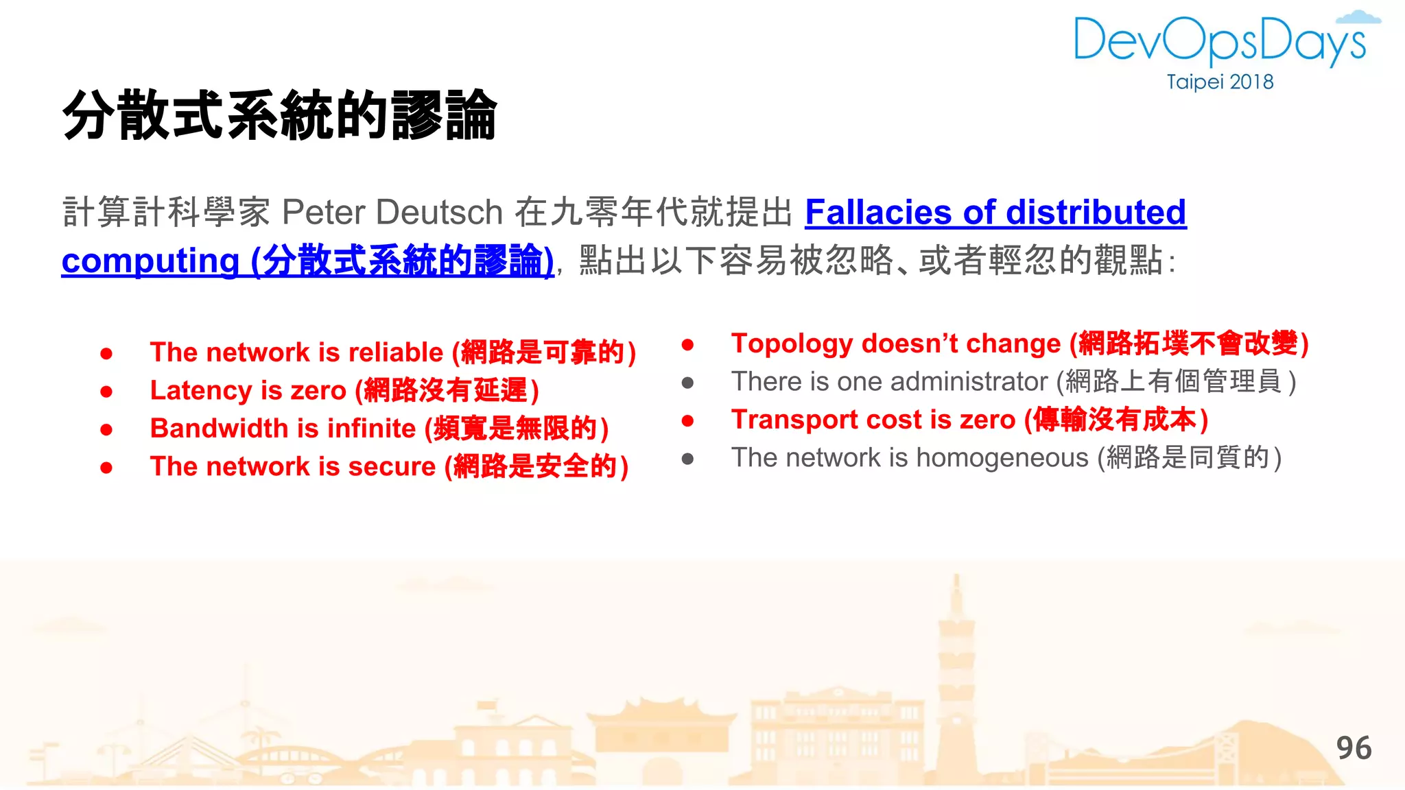 ● The network is reliable (網路是可靠的)
● Latency is zero (網路沒有延遲)
● Bandwidth is infinite (頻寬是無限的)
● The network is secure (網路是安全的)
計算計科學家 Peter Deutsch 在九零年代就提出 Fallacies of distributed
computing (分散式系統的謬論)，點出以下容易被忽略、或者輕忽的觀點：
分散式系統的謬論
96
● Topology doesn’t change (網路拓墣不會改變)
● There is one administrator (網路上有個管理員)
● Transport cost is zero (傳輸沒有成本)
● The network is homogeneous (網路是同質的)
 