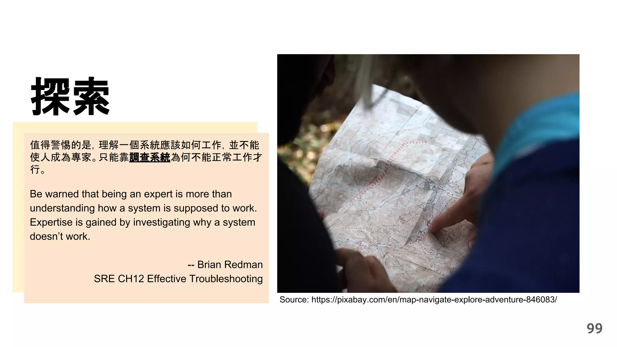 探索
99
Source: https://pixabay.com/en/map-navigate-explore-adventure-846083/
值得警惕的是，理解一個系統應該如何工作，並不能
使人成為專家。只能靠調查系統為何不能正常工作才
行。
Be warned that being an expert is more than
understanding how a system is supposed to work.
Expertise is gained by investigating why a system
doesn’t work.
-- Brian Redman
SRE CH12 Effective Troubleshooting
 