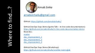 Wheretofind…?
GitHub: https://github.com/arnabsinha4u/
GitHub DevOps Days Demo (Ignite Talk – In-line code documentation):
https://github.com/arnabsinha4u/in-line-code-documentation-demo
Branches:
master
doc_improvement_1
doc_improvement_2
doc_improvement_3
GitHub DevOps Days Demo (Workshop):
https://github.com/arnabsinha4u/ansible-traininglab
arnabsinha4u@gmail.com
Arnab Sinha
 