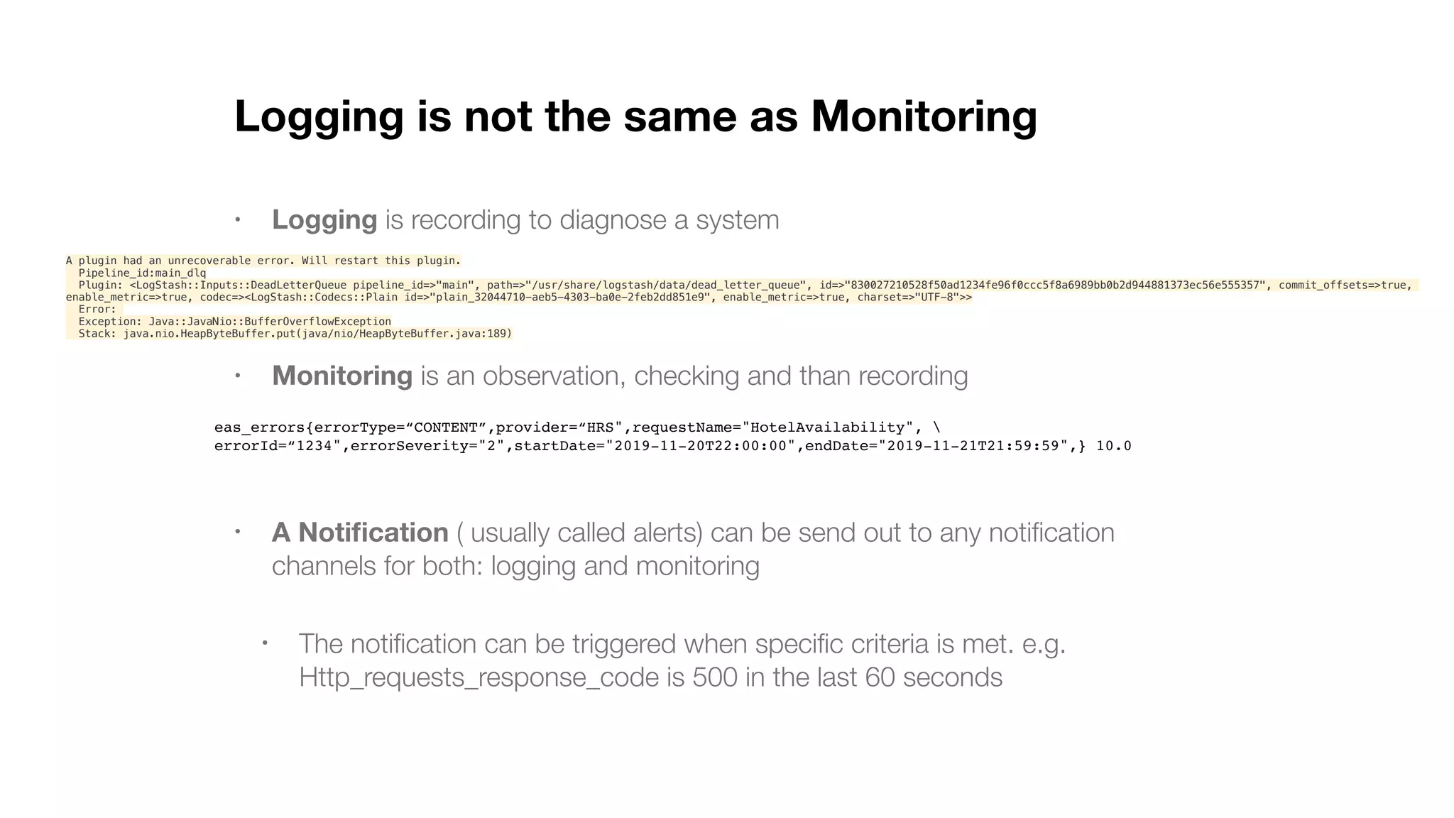 Logging is not the same as Monitoring • Logging is recording to diagnose a system • Monitoring is an observation, checking and than recording • A Notiﬁcation ( usually called alerts) can be send out to any notiﬁcation channels for both: logging and monitoring • The notiﬁcation can be triggered when speciﬁc criteria is met. e.g. Http_requests_response_code is 500 in the last 60 seconds A plugin had an unrecoverable error. Will restart this plugin. Pipeline_id:main_dlq Plugin: <LogStash::Inputs::DeadLetterQueue pipeline_id=>"main", path=>"/usr/share/logstash/data/dead_letter_queue", id=>"830027210528f50ad1234fe96f0ccc5f8a6989bb0b2d944881373ec56e555357", commit_offsets=>true, enable_metric=>true, codec=><LogStash::Codecs::Plain id=>"plain_32044710-aeb5-4303-ba0e-2feb2dd851e9", enable_metric=>true, charset=>"UTF-8">> Error: Exception: Java::JavaNio::BufferOverflowException Stack: java.nio.HeapByteBuffer.put(java/nio/HeapByteBuffer.java:189) eas_errors{errorType=“CONTENT”,provider=“HRS",requestName="HotelAvailability", errorId=“1234",errorSeverity="2",startDate="2019-11-20T22:00:00",endDate="2019-11-21T21:59:59",} 10.0 