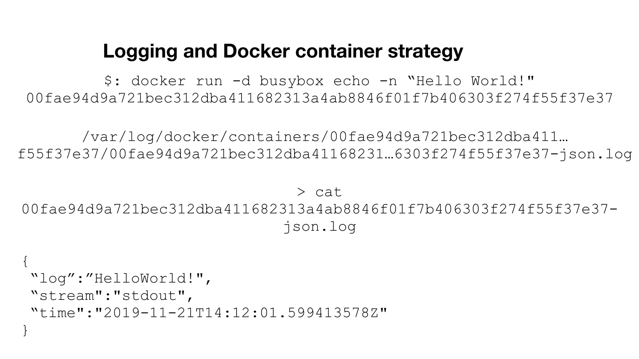 Logging and Docker container strategy /var/log/docker/containers/00fae94d9a721bec312dba411… f55f37e37/00fae94d9a721bec312dba41168231…6303f274f55f37e37-json.log $: docker run -d busybox echo -n “Hello World!" 00fae94d9a721bec312dba411682313a4ab8846f01f7b406303f274f55f37e37 > cat 00fae94d9a721bec312dba411682313a4ab8846f01f7b406303f274f55f37e37- json.log { “log”:”HelloWorld!", “stream":"stdout", “time":"2019-11-21T14:12:01.599413578Z" } 