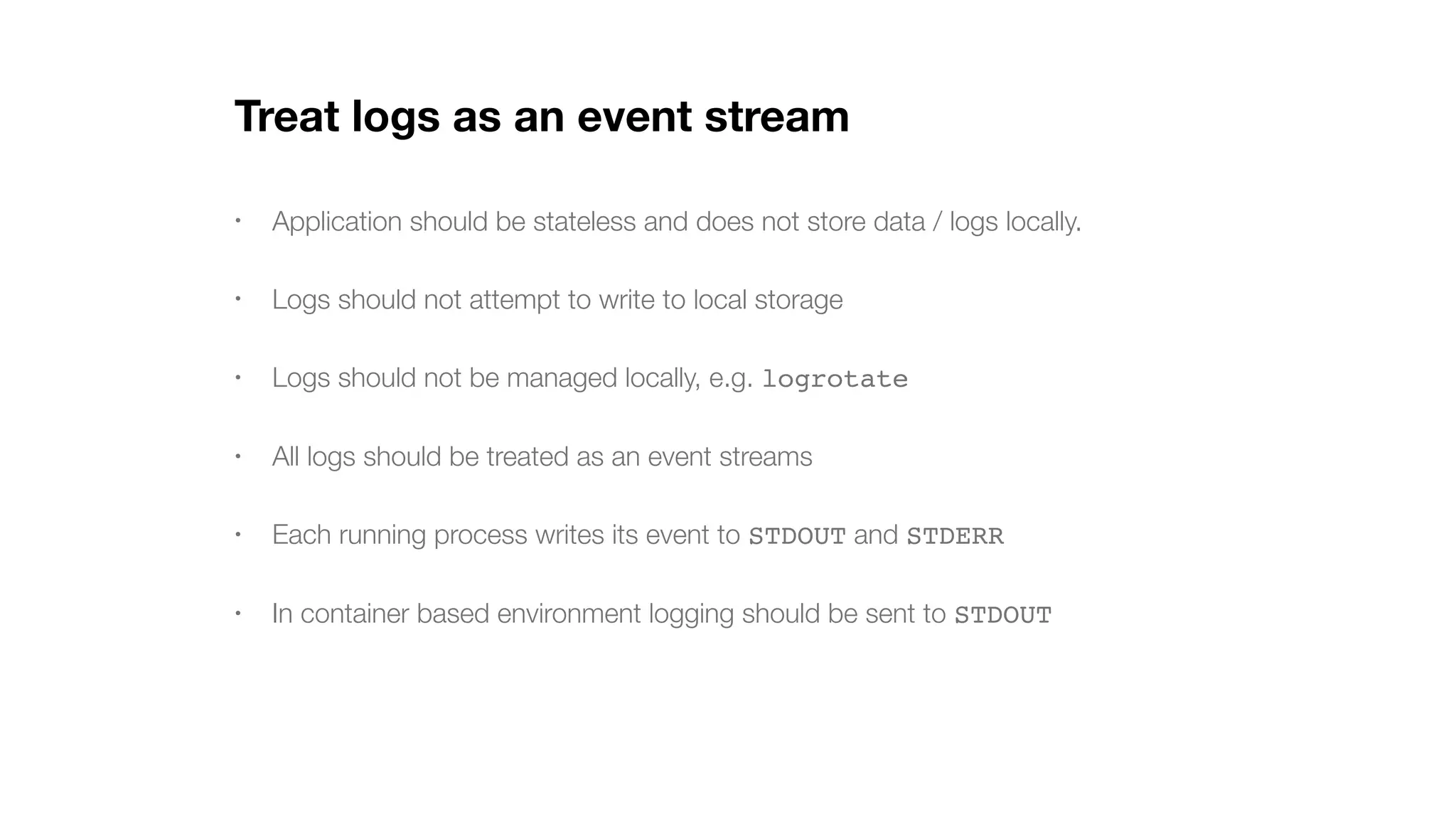Treat logs as an event stream • Application should be stateless and does not store data / logs locally. • Logs should not attempt to write to local storage • Logs should not be managed locally, e.g. logrotate • All logs should be treated as an event streams • Each running process writes its event to STDOUT and STDERR • In container based environment logging should be sent to STDOUT 
