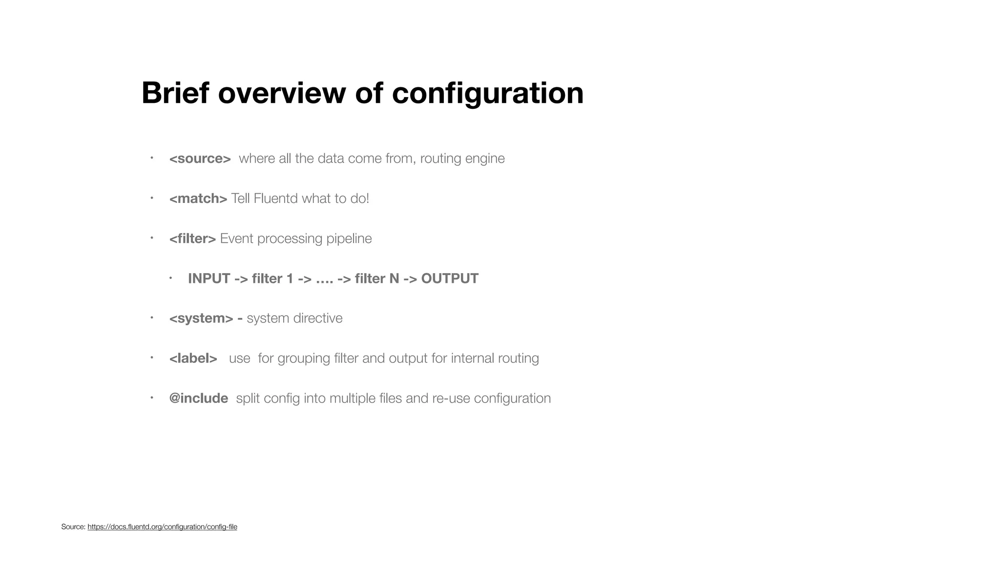 Brief overview of conﬁguration • <source> where all the data come from, routing engine • <match> Tell Fluentd what to do! • <ﬁlter> Event processing pipeline • INPUT -> ﬁlter 1 -> …. -> ﬁlter N -> OUTPUT • <system> - system directive • <label> use for grouping ﬁlter and output for internal routing • @include split conﬁg into multiple ﬁles and re-use conﬁguration Source: https://docs.ﬂuentd.org/conﬁguration/conﬁg-ﬁle 