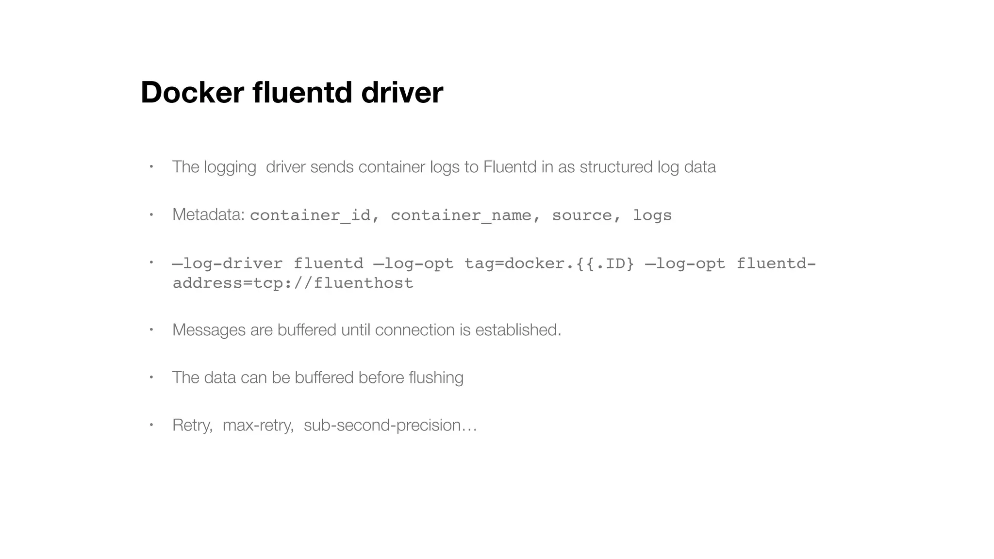 Docker ﬂuentd driver • The logging driver sends container logs to Fluentd in as structured log data • Metadata: container_id, container_name, source, logs • —log-driver fluentd —log-opt tag=docker.{{.ID} —log-opt fluentd- address=tcp://fluenthost • Messages are buffered until connection is established. • The data can be buffered before ﬂushing • Retry, max-retry, sub-second-precision… 
