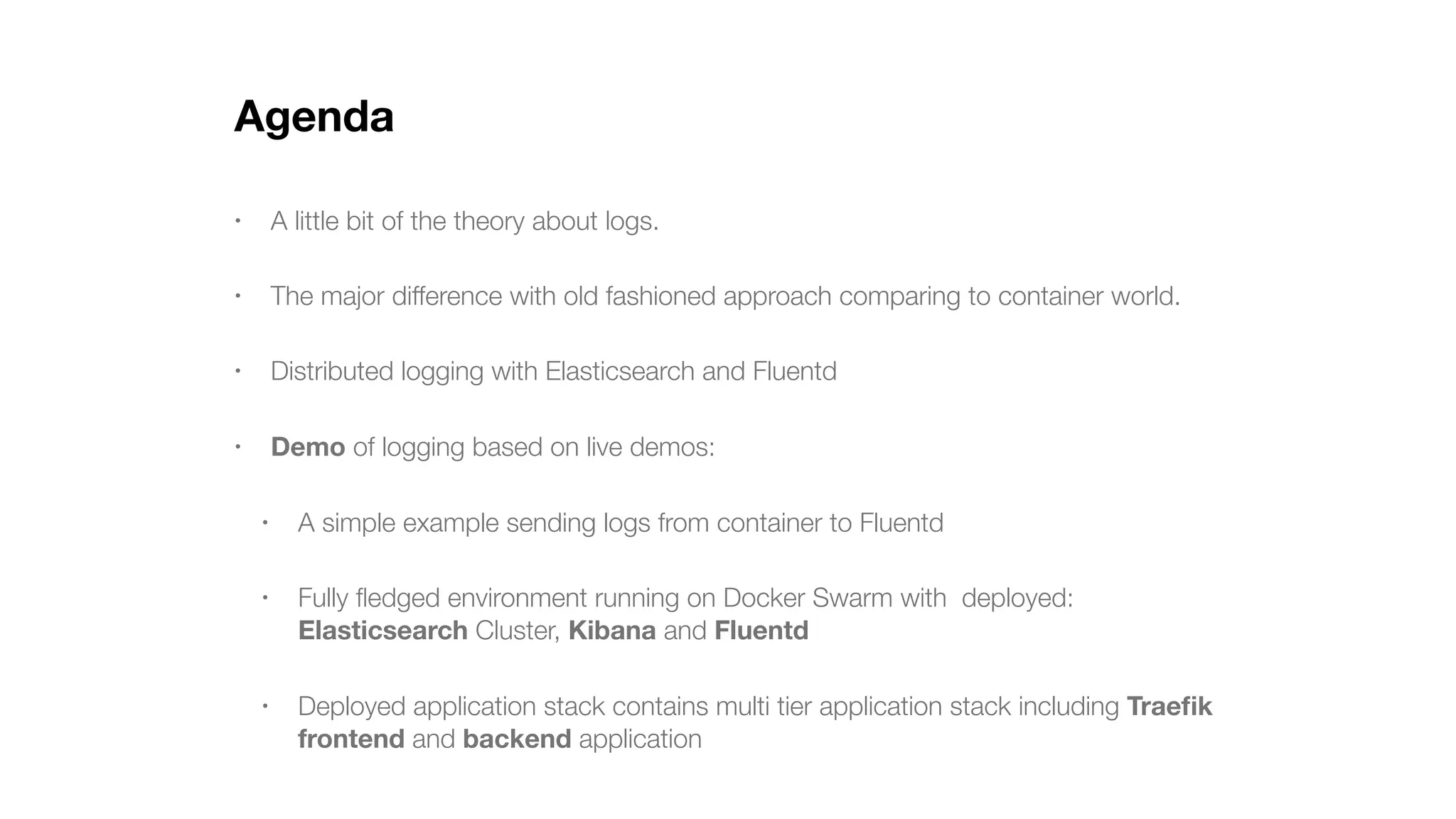 Agenda • A little bit of the theory about logs. • The major difference with old fashioned approach comparing to container world. • Distributed logging with Elasticsearch and Fluentd • Demo of logging based on live demos: • A simple example sending logs from container to Fluentd • Fully ﬂedged environment running on Docker Swarm with deployed: Elasticsearch Cluster, Kibana and Fluentd • Deployed application stack contains multi tier application stack including Traeﬁk frontend and backend application 