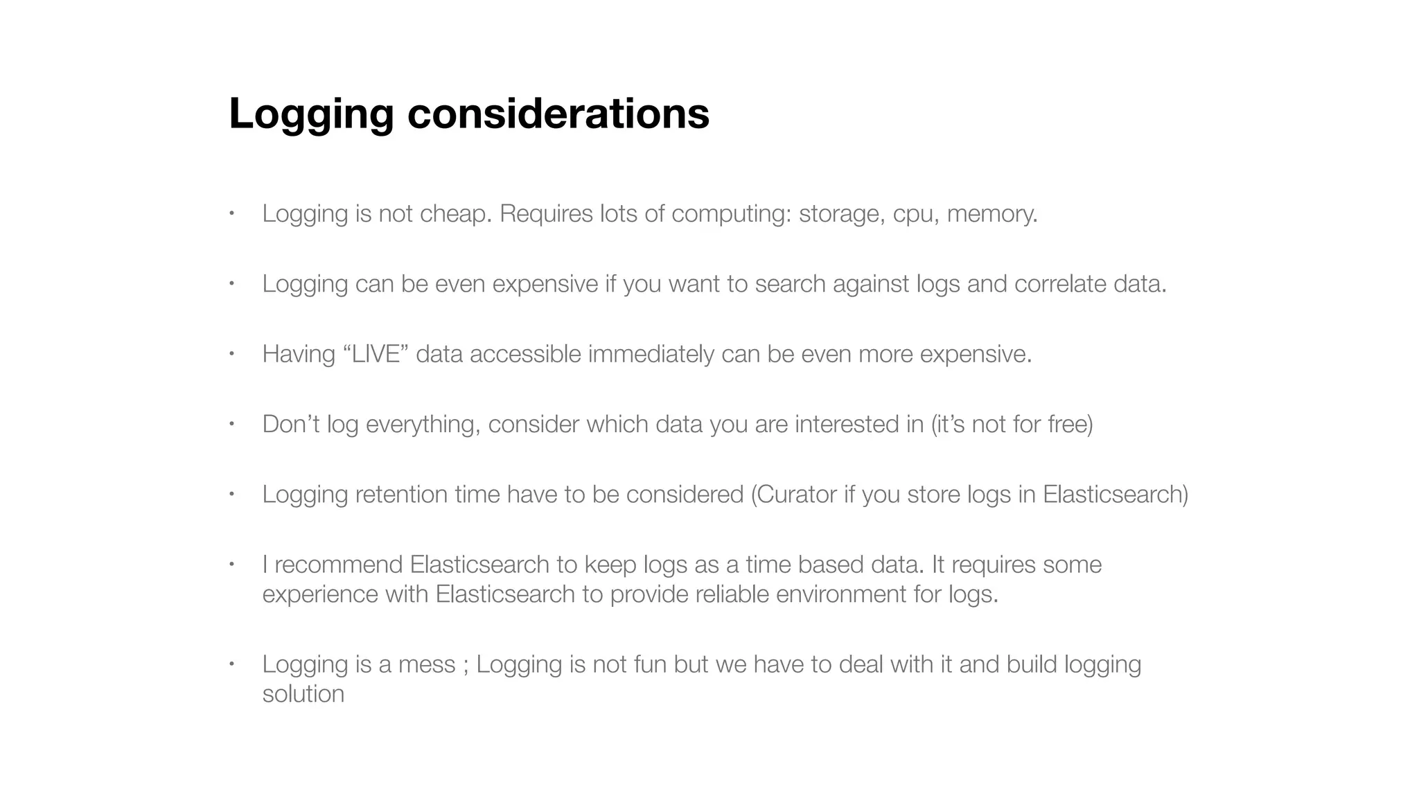 Logging considerations • Logging is not cheap. Requires lots of computing: storage, cpu, memory. • Logging can be even expensive if you want to search against logs and correlate data. • Having “LIVE” data accessible immediately can be even more expensive. • Don’t log everything, consider which data you are interested in (it’s not for free) • Logging retention time have to be considered (Curator if you store logs in Elasticsearch) • I recommend Elasticsearch to keep logs as a time based data. It requires some experience with Elasticsearch to provide reliable environment for logs. • Logging is a mess ; Logging is not fun but we have to deal with it and build logging solution 