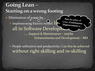 Elimination of waste by…
                         Is this possible at
   Implementing Factory model:

    all in Software Development
             …. Support & Maintenance – maybe
                   Enhancements and Development – NO

   People utilization and productivity: Can this be achieved
    without right skilling and re-skilling
 