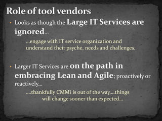 • Looks as though the   Large IT Services are
 ignored…
      …engage with IT service organization and
      understand their psyche, needs and challenges.


              on the path in
• Larger IT Services are
 embracing Lean and Agile; proactively or
 reactively…
      ….thankfully CMMi is out of the way….things
            will change sooner than expected…
 