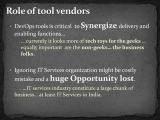 • DevOps tools is critical to   Synergize delivery and
 enabling functions…
    … currently it looks more of tech toys for the geeks …
    equally important are the non-geeks… the business
    folks.


• Ignoring IT Services organization might be costly
 mistake and a huge      Opportunity lost.
    …IT services industry constitute a large chunk of
 business… at least IT Services in India.
 