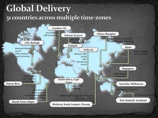 London, UK
                                        Local Market
                                                                                               China, Shanghai
                                      SAP Consulting        Poland, Krakow
                                                                  Near shore                            Local Market Consulting &
                                                                  Multi-Lingual Support                 Support including Mandarin
                 USA, Raleigh
                                                                Finland
       Mainland Delivery
                                                                                                                        Japan
                                                                                  India (5)
       Centre                                                                                                                        Local Language
       ITAR compliant                                                  Offshore AMS                                                  Delivery Centre
       Local Consulting                                                       & ADS
                                                                                24x7
                                                                         Monitoring
                                                                              Centre
                                                                                                                     Singapore

                                                                                                             Local Market
                US Nearshore-                                                                                  Consulting
              ITAR compliant                           South Africa, Cape
               L2 SAP Support                                Town
Puerto Rico                                                                                                       Australia, Melbourne
                                                                   Local Market
                                                                   Consulting                                 Local Market Consulting
                          South America
                         Delivery Centre
                 including Portuguese &                 Offshore SAP Configuration & Support                                         Local Market Consulting
                       Spanish Coverage                                 Basis Support Centre
                                                                      Local Training Academy                       New Zealand, Auckland
    Brazil, Porto Alegre
                                              Malaysia, Kuala Lumpur, Penang
 
