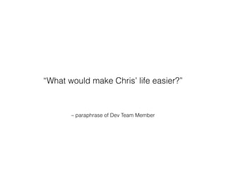 – paraphrase of Dev Team Member
“What would make Chris’ life easier?”
 