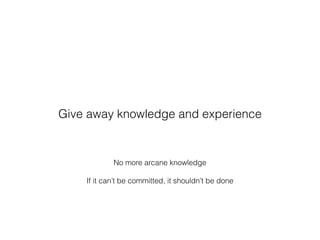 No more arcane knowledge
If it can’t be committed, it shouldn’t be done
Give away knowledge and experience
 