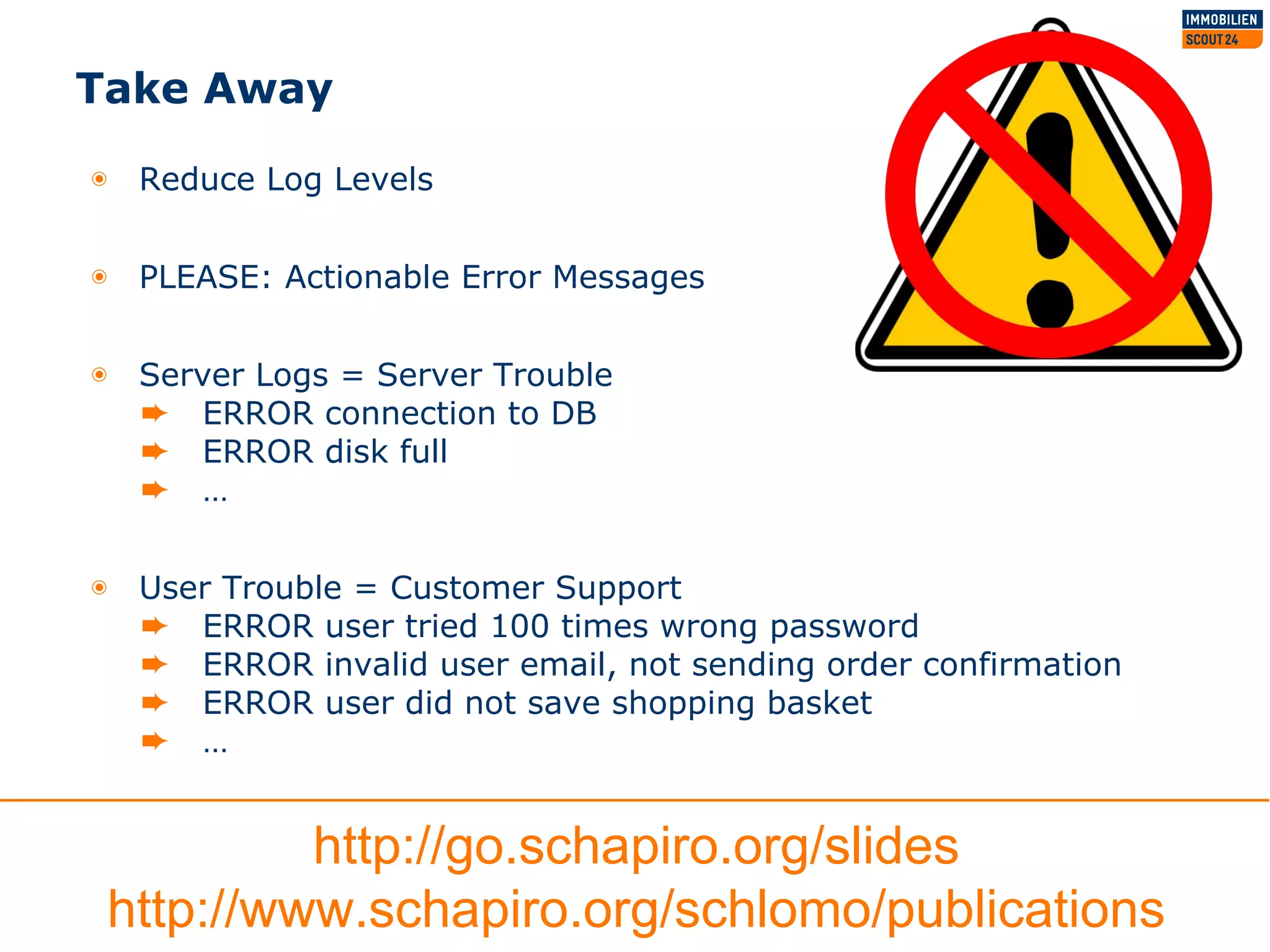 Take Away
◉ Reduce Log Levels
◉ PLEASE: Actionable Error Messages
◉ Server Logs = Server Trouble
➨ ERROR connection to DB
➨ ERROR disk full
➨ …
◉ User Trouble = Customer Support
➨ ERROR user tried 100 times wrong password
➨ ERROR invalid user email, not sending order confirmation
➨ ERROR user did not save shopping basket
➨ …
http://go.schapiro.org/slides
http://www.schapiro.org/schlomo/publications
 