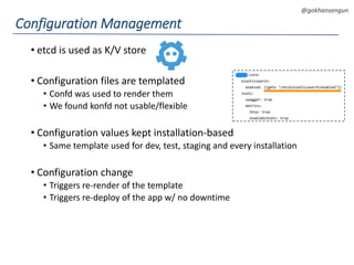 DEVOPS Zirvesi 2017
@gokhansengun
• etcd is used as K/V store
• Configuration files are templated
• Confd was used to render them
• We found konfd not usable/flexible
• Configuration values kept installation-based
• Same template used for dev, test, staging and every installation
• Configuration change
• Triggers re-render of the template
• Triggers re-deploy of the app w/ no downtime
Configuration Management
 