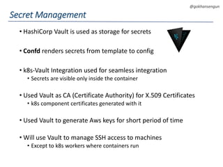 DEVOPS Zirvesi 2017
@gokhansengun
• HashiCorp Vault is used as storage for secrets
• Confd renders secrets from template to config
• k8s-Vault Integration used for seamless integration
• Secrets are visible only inside the container
• Used Vault as CA (Certificate Authority) for X.509 Certificates
• k8s component certificates generated with it
• Used Vault to generate Aws keys for short period of time
• Will use Vault to manage SSH access to machines
• Except to k8s workers where containers run
Secret Management
 