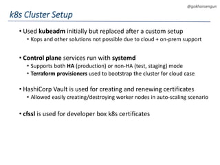 DEVOPS Zirvesi 2017
@gokhansengun
• Used kubeadm initially but replaced after a custom setup
• Kops and other solutions not possible due to cloud + on-prem support
• Control plane services run with systemd
• Supports both HA (production) or non-HA (test, staging) mode
• Terraform provisioners used to bootstrap the cluster for cloud case
• HashiCorp Vault is used for creating and renewing certificates
• Allowed easily creating/destroying worker nodes in auto-scaling scenario
• cfssl is used for developer box k8s certificates
k8s Cluster Setup
 