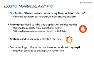DEVOPS Zirvesi 2017
@gokhansengun
• Our Motto: “Do not search issues in log files, look into alarms”
• If there is a problem but no alarm, think of creating an alarm
• Prometheus used to infra and application collect metrics
• Still need to generate more operational metrics
• Still need to create more alarms based on OM data
• Grafana used to visualize collected metrics
• Container logs collected on each worker node with syslogd
• Logs then collected by existing ELK infrastructure
Logging, Monitoring, Alarming
 