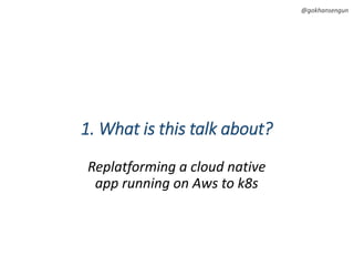 @gokhansengun
1. What is this talk about?
Replatforming a cloud native
app running on Aws to k8s
 