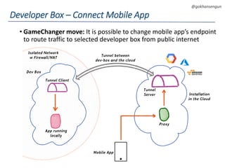 DEVOPS Zirvesi 2017
@gokhansengun
• GameChanger move: It is possible to change mobile app’s endpoint
to route traffic to selected developer box from public internet
Developer Box – Connect Mobile App
Installation
in the Cloud
Proxy
Tunnel
Server
Tunnel Client
App running
locally
Tunnel between
dev-box and the cloud
Mobile App
Isolated Network
w Firewall/NAT
Dev Box
 