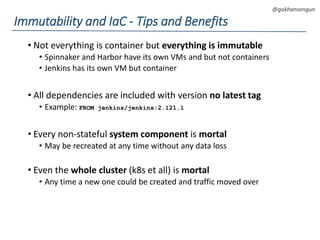 DEVOPS Zirvesi 2017
@gokhansengun
• Not everything is container but everything is immutable
• Spinnaker and Harbor have its own VMs and but not containers
• Jenkins has its own VM but container
• All dependencies are included with version no latest tag
• Example: FROM jenkins/jenkins:2.121.1
• Every non-stateful system component is mortal
• May be recreated at any time without any data loss
• Even the whole cluster (k8s et all) is mortal
• Any time a new one could be created and traffic moved over
Immutability and IaC - Tips and Benefits
 