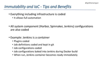 DEVOPS Zirvesi 2017
@gokhansengun
• Everything including infrastructure is coded
• It allows full-automation
• All system component (Harbor, Spinnaker, Jenkins) configurations
are also coded
• Example: Jenkins is a container
• Plugins coded
• Job definitions coded and kept in git
• Job configurations coded
• Job configurations baked into Jenkins during Docker build
• When run, Jenkins container becomes ready immediately
Immutability and IaC - Tips and Benefits
 