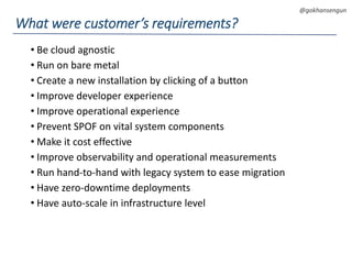DEVOPS Zirvesi 2017
@gokhansengun
• Be cloud agnostic
• Run on bare metal
• Create a new installation by clicking of a button
• Improve developer experience
• Improve operational experience
• Prevent SPOF on vital system components
• Make it cost effective
• Improve observability and operational measurements
• Run hand-to-hand with legacy system to ease migration
• Have zero-downtime deployments
• Have auto-scale in infrastructure level
What were customer’s requirements?
 