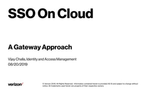 Verizonconfidentialandproprietary. Unauthorizeddisclosure, reproductionorotheruseprohibited.
SSO On Cloud
A Gateway Approach
Vijay Challa, Identity and Access Management
08/20/2019
© Verizon 2019, All Rights Reserved. Information contained herein is provided AS IS and subject to change without
notice. All trademarks used herein are property of their respective owners.
 