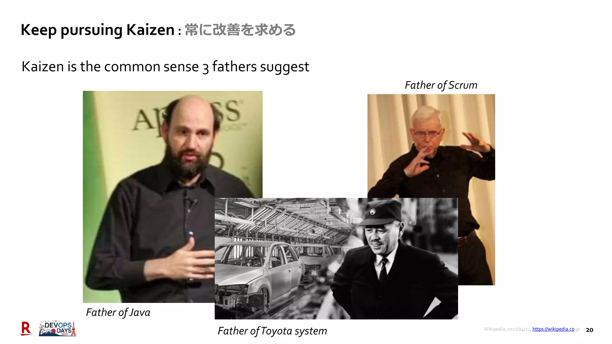 20
Keep pursuing Kaizen : 常に改善を求める
Kaizen is the common sense 3 fathers suggest
Father of Java
Father ofToyota system
Father of Scrum
Wikipedia, 2021/04/11, https://wikipedia.co.jp
 