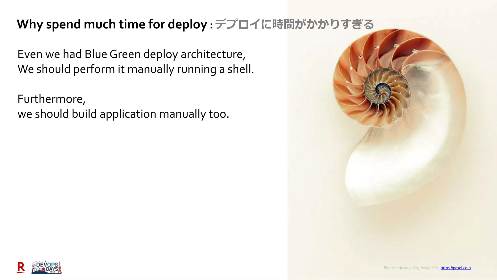 28
Even we had Blue Green deploy architecture,
We should perform it manually running a shell.
Furthermore,
we should build application manually too.
Free image provider, 2021/04/11, https://pexel.com
Why spend much time for deploy : デプロイに時間がかかりすぎる
 