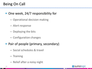 One week, 24/7 responsibility for
– Operational decision making
– Alert response
– Deploying the bits
– Configuration changes
Pair of people (primary, secondary)
– Social schedules & travel
– Training
– Relief after a noisy night
Being On Call
13
 