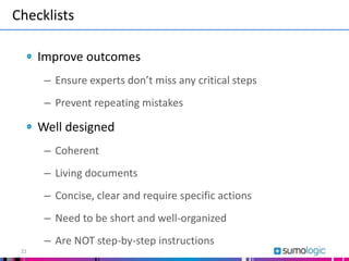 Checklists
21
Improve outcomes
– Ensure experts don’t miss any critical steps
– Prevent repeating mistakes
Well designed
– Coherent
– Living documents
– Concise, clear and require specific actions
– Need to be short and well-organized
– Are NOT step-by-step instructions
 