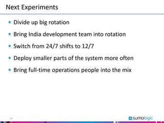 Next Experiments
33
Divide up big rotation
Bring India development team into rotation
Switch from 24/7 shifts to 12/7
Deploy smaller parts of the system more often
Bring full-time operations people into the mix
 