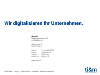 Wir digitalisieren Ihr Unternehmen.
Consulting. Design. Agile Projects. Products. Innovation Hosting.
ti&m AG
Buckhauserstrasse 24
CH-8048 Zürich
Belpstrasse 39
CH-3007 Bern
Telefon +41 44 497 75 00
E-Mail info@ti8m.ch
Twitter @ti8m_ag
Facebook ti8m.ch/fb
www.ti8m.ch
 