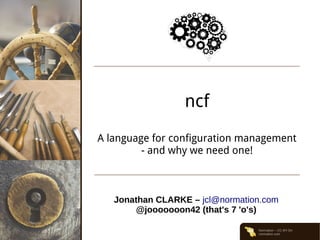 Normation – CC-BY-SA
normation.com
ncf
A language for configuration management
- and why we need one!
Jonathan CLARKE – jcl@normation.com
@jooooooon42 (that's 7 'o's)
 