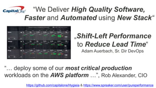 “We Deliver High Quality Software,
Faster and Automated using New Stack“
„Shift-Left Performance
to Reduce Lead Time“
Adam Auerbach, Sr. Dir DevOps
https://github.com/capitalone/Hygieia & https://www.spreaker.com/user/pureperformance
“… deploy some of our most critical production
workloads on the AWS platform …”, Rob Alexander, CIO
 
