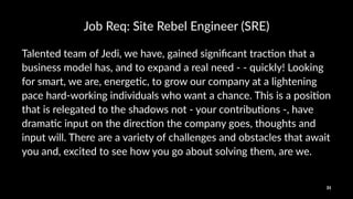 Job$Req:$Site$Rebel$Engineer$(SRE)
Talented(team(of(Jedi,(we(have,(gained(signiﬁcant(trac7on(that(a(
business(model(has,(and(to(expand(a(real(need(<(<(quickly!(Looking(
for(smart,(we(are,(energe7c,(to(grow(our(company(at(a(lightening(
pace(hard<working(individuals(who(want(a(chance.(This(is(a(posi7on(
that(is(relegated(to(the(shadows(not(<(your(contribu7ons(<,(have(
drama7c(input(on(the(direc7on(the(company(goes,(thoughts(and(
input(will.(There(are(a(variety(of(challenges(and(obstacles(that(await(
you(and,(excited(to(see(how(you(go(about(solving(them,(are(we.(
31
 