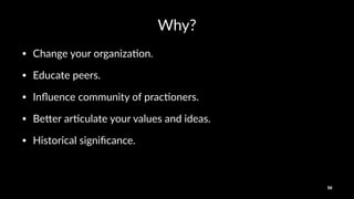 Why?
• Change(your(organiza/on.
• Educate(peers.
• Inﬂuence(community(of(prac/oners.
• Be<er(ar/culate(your(values(and(ideas.
• Historical(signiﬁcance.
50
 